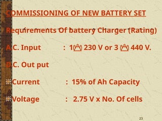 23
COMMISSIONING OF NEW BATTERY SET
Requirements Of battery Charger (Rating)
A.C. Input : 1 230 V or 3  440 V.
D.C. Out put
Current : 15% of Ah Capacity
Voltage : 2.75 V x No. Of cells
 