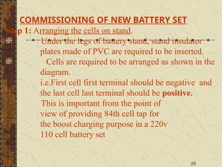 25
COMMISSIONING OF NEW BATTERY SET
Step 1: Arranging the cells on stand.
Under the legs of battery stand, stand insulator
plates made of PVC are required to be inserted.
Cells are required to be arranged as shown in the
diagram.
i.e.First cell first terminal should be negative and
the last cell last terminal should be positive.
This is important from the point of
view of providing 84th cell tap for
the boost charging purpose in a 220v
110 cell battery set
 