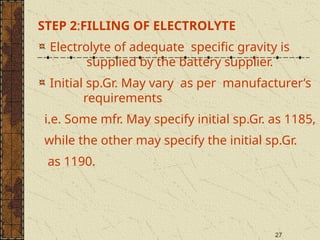 27
STEP 2:FILLING OF ELECTROLYTE
Electrolyte of adequate specific gravity is
supplied by the battery supplier.
Initial sp.Gr. May vary as per manufacturer’s
requirements
i.e. Some mfr. May specify initial sp.Gr. as 1185,
while the other may specify the initial sp.Gr.
as 1190.
 