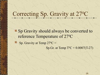 29
Correcting Sp. Gravity at 270
C
Sp Gravity should always be converted to
reference Temperature of 270
C
Sp. Gravity at Temp 270
C =
Sp.Gr. at Temp T0
C + 0.0007(T-27)
 