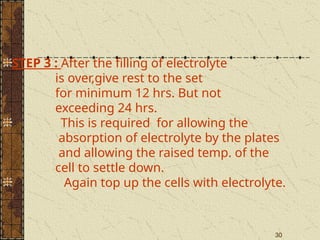30
STEP 3 : After the filling of electrolyte
is over,give rest to the set
for minimum 12 hrs. But not
exceeding 24 hrs.
This is required for allowing the
absorption of electrolyte by the plates
and allowing the raised temp. of the
cell to settle down.
Again top up the cells with electrolyte.
 