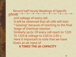 34
Record half hourly Readings of Specific
gravity
and voltage of every cell.
It will be observed that all cells will start
“ Gassing” because of reaching to the final
Stage of chemical reaction
Similarly sp.Gr. Of every cell reach to 1220
To 1225 & voltage to 2.60 to 2.65 v.
Here it important to note that we have
Given an ah input of
6 TIMES THE ah CAPACITY
 