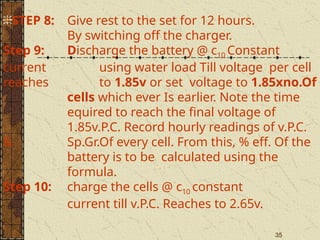 35
STEP 8: Give rest to the set for 12 hours.
By switching off the charger.
Step 9: Discharge the battery @ c10 Constant
current using water load Till voltage per cell
reaches to 1.85v or set voltage to 1.85xno.Of
cells which ever Is earlier. Note the time
equired to reach the final voltage of
1.85v.P.C. Record hourly readings of v.P.C.
& Sp.Gr.Of every cell. From this, % eff. Of the
battery is to be calculated using the
formula.
Step 10: charge the cells @ c10 constant
current till v.P.C. Reaches to 2.65v.
 