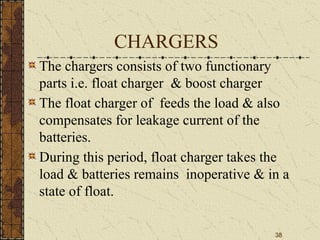 38
CHARGERS
The chargers consists of two functionary
parts i.e. float charger & boost charger
The float charger of feeds the load & also
compensates for leakage current of the
batteries.
During this period, float charger takes the
load & batteries remains inoperative & in a
state of float.
 