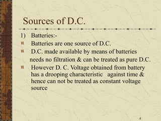 4
Sources of D.C.
1) Batteries:-
Batteries are one source of D.C.
D.C. made available by means of batteries
needs no filtration & can be treated as pure D.C.
However D. C. Voltage obtained from battery
has a drooping characteristic against time &
hence can not be treated as constant voltage
source
 