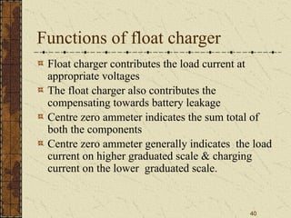40
Functions of float charger
Float charger contributes the load current at
appropriate voltages
The float charger also contributes the
compensating towards battery leakage
Centre zero ammeter indicates the sum total of
both the components
Centre zero ammeter generally indicates the load
current on higher graduated scale & charging
current on the lower graduated scale.
 