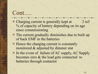 41
Cont….
Charging current is generally kept at 2 to5
% of capacity of battery depending on its age
since commissioning
The current gradually diminishes due to built up
of back EMF in the batteries
Hence the charging current is constantly
monitored & adjusted by dimmer stat
In the event of failure of AC supply, AC Supply
becomes zero & the load gets connected to
batteries through contactor
 
