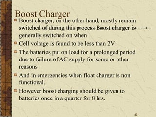 42
Boost Charger
Boost charger, on the other hand, mostly remain
switched of during this process Boost charger is
generally switched on when
Cell voltage is found to be less than 2V
The batteries put on load for a prolonged period
due to failure of AC supply for some or other
reasons
And in emergencies when float charger is non
functional.
However boost charging should be given to
batteries once in a quarter for 8 hrs.
 