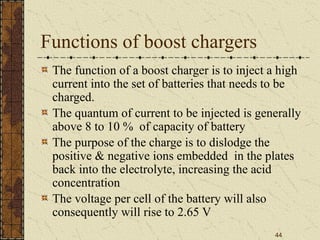 44
Functions of boost chargers
The function of a boost charger is to inject a high
current into the set of batteries that needs to be
charged.
The quantum of current to be injected is generally
above 8 to 10 % of capacity of battery
The purpose of the charge is to dislodge the
positive & negative ions embedded in the plates
back into the electrolyte, increasing the acid
concentration
The voltage per cell of the battery will also
consequently will rise to 2.65 V
 