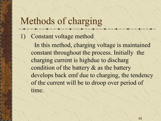 45
Methods of charging
1) Constant voltage method
In this method, charging voltage is maintained
constant throughout the process. Initially the
charging current is highdue to discharg
condition of the battery & as the battery
develops back emf due to charging, the tendency
of the current will be to droop over period of
time.
 