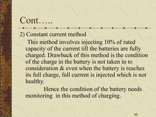46
Cont…..
2) Constant current method
This method involves injecting 10% of rated
capacity of the current till the batteries are fully
charged. Drawback of this method is the condition
of the charge in the battery is not taken in to
consideration & even when the battery is reaches
its full charge, full current is injected which is not
healthy.
Hence the condition of the battery needs
monitoring in this method of charging.
 