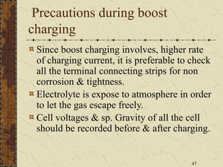 47
Precautions during boost
charging
Since boost charging involves, higher rate
of charging current, it is preferable to check
all the terminal connecting strips for non
corrosion & tightness.
Electrolyte is expose to atmosphere in order
to let the gas escape freely.
Cell voltages & sp. Gravity of all the cell
should be recorded before & after charging.
 
