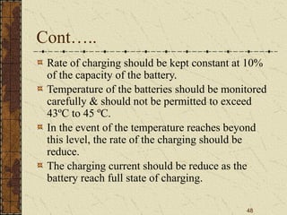 48
Cont…..
Rate of charging should be kept constant at 10%
of the capacity of the battery.
Temperature of the batteries should be monitored
carefully & should not be permitted to exceed
43ºC to 45 ºC.
In the event of the temperature reaches beyond
this level, the rate of the charging should be
reduce.
The charging current should be reduce as the
battery reach full state of charging.
 