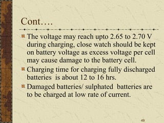 49
Cont….
The voltage may reach upto 2.65 to 2.70 V
during charging, close watch should be kept
on battery voltage as excess voltage per cell
may cause damage to the battery cell.
Charging time for charging fully discharged
batteries is about 12 to 16 hrs.
Damaged batteries/ sulphated batteries are
to be charged at low rate of current.
 