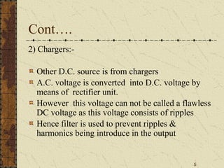 5
Cont….
2) Chargers:-
Other D.C. source is from chargers
A.C. voltage is converted into D.C. voltage by
means of rectifier unit.
However this voltage can not be called a flawless
DC voltage as this voltage consists of ripples
Hence filter is used to prevent ripples &
harmonics being introduce in the output
 