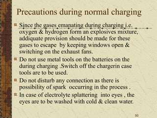 50
Precautions during normal charging
Since the gases emanating during charging i.e.
oxygen & hydrogen form an explosives mixture,
addiquate provision should be made for these
gases to escape by keeping windows open &
switching on the exhaust fans.
Do not use metal tools on the batteries on the
during charging .Switch off the chargerin case
tools are to be used.
Do not disturb any connection as there is
possibility of spark occurring in the process .
In case of electrolyte splattering into eyes , the
eyes are to be washed with cold & clean water.
 