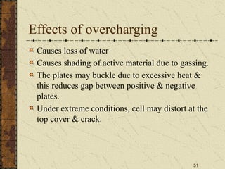 51
Effects of overcharging
Causes loss of water
Causes shading of active material due to gassing.
The plates may buckle due to excessive heat &
this reduces gap between positive & negative
plates.
Under extreme conditions, cell may distort at the
top cover & crack.
 