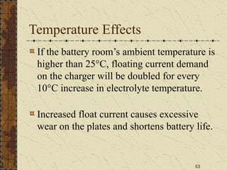 53
Temperature Effects
If the battery room’s ambient temperature is
higher than 25°C, floating current demand
on the charger will be doubled for every
10°C increase in electrolyte temperature.
Increased float current causes excessive
wear on the plates and shortens battery life.
 