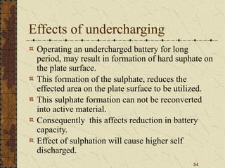 54
Effects of undercharging
Operating an undercharged battery for long
period, may result in formation of hard suphate on
the plate surface.
This formation of the sulphate, reduces the
effected area on the plate surface to be utilized.
This sulphate formation can not be reconverted
into active material.
Consequently this affects reduction in battery
capacity.
Effect of sulphation will cause higher self
discharged.
 
