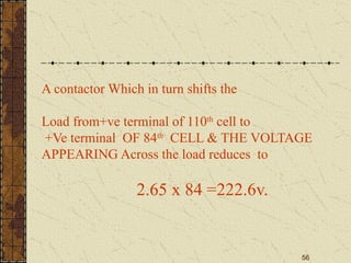 56
A contactor Which in turn shifts the
Load from+ve terminal of 110th
cell to
+Ve terminal OF 84th
CELL & THE VOLTAGE
APPEARING Across the load reduces to
2.65 x 84 =222.6v.
 