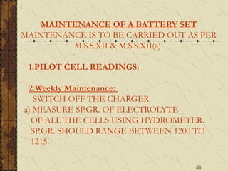 58
MAINTENANCE OF A BATTERY SET
MAINTENANCE IS TO BE CARRIED OUT AS PER
M.S.S.XII & M.S.S.XII(a)
1.PILOT CELL READINGS:
2.Weekly Maintenance:
SWITCH OFF THE CHARGER
a) MEASURE SP.GR. OF ELECTROLYTE
OF ALL THE CELLS USING HYDROMETER.
SP.GR. SHOULD RANGE BETWEEN 1200 TO
1215.
 