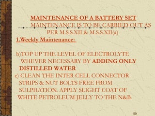 59
MAINTENANCE OF A BATTERY SET
MAINTENANCE IS TO BE CARRIED OUT AS
PER M.S.S.XII & M.S.S.XII(a)
1.Weekly Maintenance:
b)TOP UP THE LEVEL OF ELECTROLYTE
WHEVER NECESSARY BY ADDING ONLY
DISTILLED WATER
c) CLEAN THE INTER CELL CONNECTOR
STRIPS & NUT BOLTS FREE FROM
SULPHATION. APPLY SLIGHT COAT OF
WHITE PETROLEUM JELLY TO THE N&B.
 