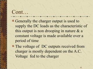6
Cont…
Generally the charger output is used to
supply the DC loads as the characteristic of
this output is non drooping in nature & a
constant voltage is made available over a
period of time
The voltage of DC outputs received from
charger is mostly dependent on the A.C.
Voltage fed to the charger
 
