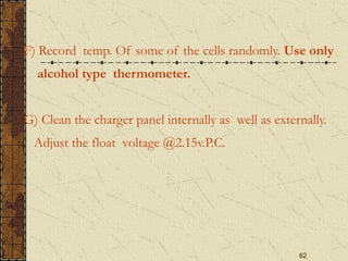 62
F) Record temp. Of some of the cells randomly. Use only
alcohol type thermometer.
G) Clean the charger panel internally as well as externally.
Adjust the float voltage @2.15v.P.C.
 