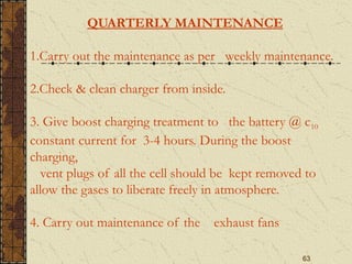 63
QUARTERLY MAINTENANCE
1.Carry out the maintenance as per weekly maintenance.
2.Check & clean charger from inside.
3. Give boost charging treatment to the battery @ c10
constant current for 3-4 hours. During the boost
charging,
vent plugs of all the cell should be kept removed to
allow the gases to liberate freely in atmosphere.
4. Carry out maintenance of the exhaust fans
 