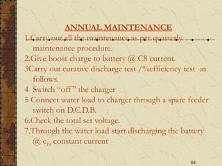 64
ANNUAL MAINTENANCE
1.Carry out all the maintenance as per quarterly
maintenance procedure.
2.Give boost charge to battery @ C8 current.
3Carry out curative discharge test /%efficiency test as
follows.
4 Switch “off” the charger
5 Connect water load to charger through a spare feeder
switch on D.C.D.B.
6.Check the total set voltage.
7.Through the water load start discharging the battery
@ c10 constant current
 