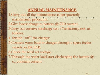 65
ANNUAL MAINTENANCE
1.Carry out all the maintenance as per quarterly
maintenance procedure.
2.Give boost charge to battery @ C10 current.
3Carry out curative discharge test /%efficiency test as
follows.
4 Switch “off ” the charger
5 Connect water load to charger through a spare feeder
switch on D.C.D.B.
6.Check the total set voltage.
7.Through the water load start discharging the battery @
c10 constant current
 