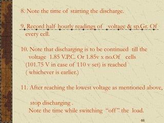 66
8. Note the time of starting the discharge.
9. Record half hourly readings of voltage & sp.Gr. Of
every cell.
10. Note that discharging is to be continued till the
voltage 1.85 V.P.C. Or 1.85v x no.Of cells
(101.75 V in case of 110 v set) is reached
( whichever is earlier.)
11. After reaching the lowest voltage as mentioned above,
stop discharging .
Note the time while switching “off” the load.
 