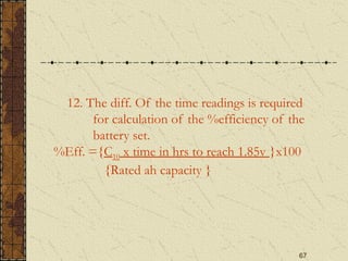 67
12. The diff. Of the time readings is required
for calculation of the %efficiency of the
battery set.
%Eff. ={C10 x time in hrs to reach 1.85v }x100
{Rated ah capacity }
 