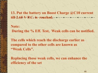 68
13. Put the battery on Boost Charge @C10 current
till 2.65 V P.C. is reached.
Note:
During the % Eff. Test, Weak cells can be notified.
The cells which reach the discharge earlier as
compared to the other cells are known as
“Weak Cells”.
Replacing those weak cells, we can enhance the
efficiency of the set
 