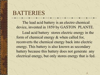 7
BATTERIES
The lead acid battery is an electro chemical
device, invented in 1859 by GASTON PLANTE.
Lead acid battery stores electric energy in the
form of chemical energy & when called for,
reconverts the chemical energy back into electric
energy. This battery is also known as secondary
battery because this battery does not generate any
electrical energy, but only stores energy that is fed.
 