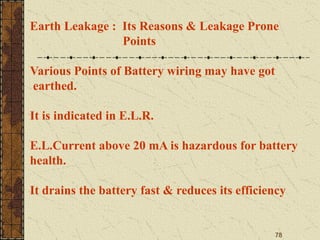 78
Earth Leakage : Its Reasons & Leakage Prone
Points
Various Points of Battery wiring may have got
earthed.
It is indicated in E.L.R.
E.L.Current above 20 mA is hazardous for battery
health.
It drains the battery fast & reduces its efficiency
 