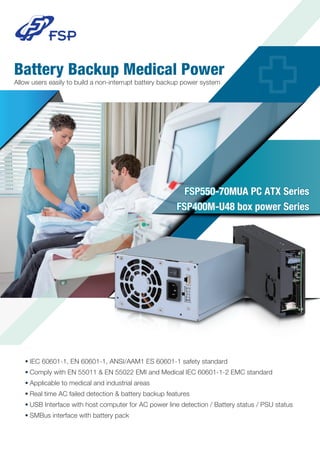 Battery Backup Medical Power
Allow users easily to build a non-interrupt battery backup power system
●
IEC 60601-1, EN 60601-1, ANSI/AAM1 ES 60601-1 safety standard
●
Comply with EN 55011 & EN 55022 EMI and Medical IEC 60601-1-2 EMC standard
●
Applicable to medical and industrial areas
●
Real time AC failed detection & battery backup features
●
USB Interface with host computer for AC power line detection / Battery status / PSU status
●
SMBus interface with battery pack
FSP550-70MUA PC ATX Series
FSP400M-U48 box power Series
 