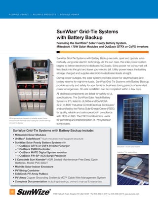 RELIABLE PEOPLE              ::: R E L I A B L E P R O D U C T S ::: R E L I A B L E P O W E R




                                                                  SunWize® Grid-Tie Systems
                                                                  with Battery Backup
                                                                  Featuring the SunWize® Solar Ready Battery System,
                                                                  Mitsubishi 175W Solar Modules and OutBack GTFX or GVFX Inverters



                                                                  SunWize Grid-Tie Systems with Battery Backup are safe, quiet and operate auto-
                                                                  matically using solar electric technology. As the sun rises, the solar power system
                                                                  begins to deliver electricity to dedicated AC loads. Extra power not consumed will
                                                                  feed back into the grid and lower your electric bill. Utility power keeps the battery
                                                                  storage charged and supplies electricity to dedicated loads at night.
                                                                  During power outages, the solar system provides power for daytime loads and
                                                                  battery reserve for nighttime loads. SunWize Grid-Tie Systems with Battery Backup
                                                                  provide security and safety for your family or business during periods of extended
                                                                  power emergencies. On-site installation can be completed within a few days.
                                                                  All electrical components are listed for safety to UL
                                                                  specifications. The SunWize Solar Ready Battery
                                                                  System is ETL listed to UL508A and CAN/CSA
                                                                  22.2-14.M95 “Industrial Control Electrical Enclosures”
                                                                  and certified by the Florida Solar Energy Center (FSEC)
                                                                  for quality, reliable and safe operation in compliance
                                                                  with NEC art.690. The FSEC certification is useful
All components are housed in a lockable, vented, indoor
enclosure with thermally active cooling fan (shown with top       for permitting and interconnection of PV Systems in
removed for display)
                                                                  some states.

     SunWize Grid-Tie Systems with Battery Backup include:
     • Mitsubishi Solar Modules
     • UniRac® SolarMount™ flush-mounted roof support structure
     • SunWize Solar Ready Battery System with
       – 1 OutBack GTFX or GVFX Inverter/Charger                                                                                       Mitsubishi 175 watt solar module
       – 1 OutBack FM60 Controller
       – 1 OutBack MATE Digital System monitor                                                                                         SolaDeck™ PV array pull box

       – 1 OutBack FW-SP-ACA Surge Protector
     • 8 Concorde Sun-Xtender® AGM Sealed Maintenance-Free Deep Cycle
       Batteries, Model PVX-3050T
     • MidNite Solar Indoor Enclosure
     • PV String Combiner
     • SolaDeck PV Array Pullbox
     • PV Array Copper Grounding System & MC™ Cable Wire Management System
     • Complete Documentation including drawings, owner’s manual & warranties



                                                              1155 Flatbush Road, Kingston NY USA 12401 • Tel: 845-336-0146 • Fax: 845-336-0457 • www.sunwize.com
 