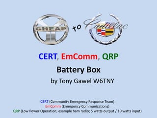 CERT, EmComm, QRP
Battery Box
by Tony Gawel W6TNY
CERT (Community Emergency Response Team)
EmComm (Emergency Communications)
QRP (Low Power Operation; example ham radio; 5 watts output / 10 watts input)
 