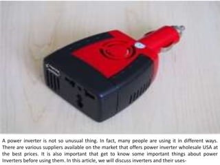 A power inverter is not so unusual thing. In fact, many people are using it in different ways.
There are various suppliers available on the market that offers power inverter wholesale USA at
the best prices. It is also important that get to know some important things about power
Inverters before using them. In this article, we will discuss inverters and their uses-
 