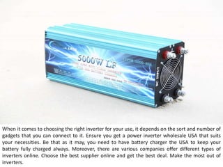 When it comes to choosing the right inverter for your use, it depends on the sort and number of
gadgets that you can connect to it. Ensure you get a power inverter wholesale USA that suits
your necessities. Be that as it may, you need to have battery charger the USA to keep your
battery fully charged always. Moreover, there are various companies offer different types of
inverters online. Choose the best supplier online and get the best deal. Make the most out of
inverters.
 