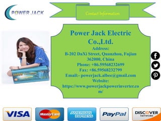 Power Jack Electric
Co.,Ltd.
Address:
B-202 DaXi Street, Quanzhou, Fujian
362000, China
Phone: +86.59568232699
Fax: +86.59568232799
Email:- powerjack.albee@gmail.com
Website:
https://www.powerjackpowerinverter.co
m/
Contact Information
 