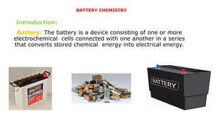 Battery: The battery is a device consisting of one or more
electrochemical cells connected with one another in a series
that converts stored chemical energy into electrical energy.
BATTERY CHEMISTRY
Introduction:
 