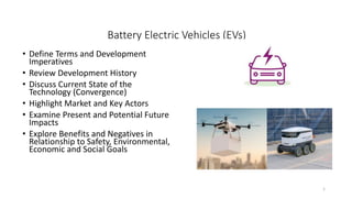 Battery Electric Vehicles (EVs)
• Define Terms and Development
Imperatives
• Review Development History
• Discuss Current State of the
Technology (Convergence)
• Highlight Market and Key Actors
• Examine Present and Potential Future
Impacts
• Explore Benefits and Negatives in
Relationship to Safety, Environmental,
Economic and Social Goals
1
 