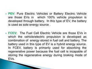  PEV: Pure Electric Vehicles or Battery Electric Vehicle
are those EVs in which 100% vehicle propulsion is
developed through battery. In this type of EV, the battery
is used as sole energy source .
 FCEV: The Fuel Cell Electric Vehicle are those EVs in
which the vehicle/electric propulsion is developed as
combination of energy stored in fuel cell and battery. The
battery used in this type of EV is a hybrid energy source.
In FCEV, battery is primarily used for absorbing the
regenerative power because the fuel cell is incapable of
storing the regenerative energy during braking mode of
EVs.
 