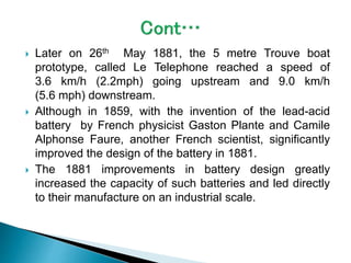  Later on 26th May 1881, the 5 metre Trouve boat
prototype, called Le Telephone reached a speed of
3.6 km/h (2.2mph) going upstream and 9.0 km/h
(5.6 mph) downstream.
 Although in 1859, with the invention of the lead-acid
battery by French physicist Gaston Plante and Camile
Alphonse Faure, another French scientist, significantly
improved the design of the battery in 1881.
 The 1881 improvements in battery design greatly
increased the capacity of such batteries and led directly
to their manufacture on an industrial scale.
 