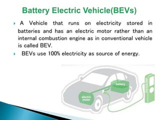  A Vehicle that runs on electricity stored in
batteries and has an electric motor rather than an
internal combustion engine as in conventional vehicle
is called BEV.
 BEVs use 100% electricity as source of energy.
 