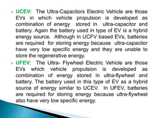  UCEV: The Ultra-Capacitors Electric Vehicle are those
EVs in which vehicle propulsion is developed as
combination of energy stored in ultra-capacitor and
battery. Again the battery used in type of EV is a hybrid
energy source. Although in UCFV based EVs, batteries
are required for storing energy because ultra-capacitor
have very low specific energy and they are unable to
store the regenerative energy.
 UFEV: The Ultra- Flywheel Electric Vehicle are those
EVs which vehicle propulsion is developed as
combination of energy stored in ultra-flywheel and
battery. The battery used in this type of EV as a hybrid
source of energy similar to UCEV. In UFEV, batteries
are required for storing energy because ultra-flywheel
also have very low specific energy.
 