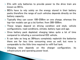  EVs with only batteries to provide power to the drive train are
known as BEVs.
 BEVs have to rely solely on the energy stored in their battery
packs therefore the range of such vehicles depends directly on the
battery capacity.
 Typically they can cover 100–250km on one charge, whereas the
top-tier models can go a lot further, from 300-500km.
 These ranges depend on driving condition and style, vehicle
configurations, road conditions, climate, battery type and age.
 Once battery pack depleted, charging takes quite a lot of time
compared to refueling a conventional ICE vehicle.
 It can take as long as 36Hours completely replenish the batteries
there are far less time consuming ones as well, but none is
comparable to the little time required to refill fuel tank.
 Charging time depends on the charger configuration, its
infrastructure and operating power level.
 