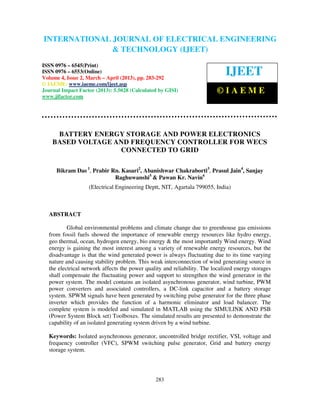 International Journal of Electrical Engineering and Technology (IJEET), ISSN 0976 –
6545(Print), ISSN 0976 – 6553(Online) Volume 4, Issue 2, March – April (2013), © IAEME
283
BATTERY ENERGY STORAGE AND POWER ELECTRONICS
BASED VOLTAGE AND FREQUENCY CONTROLLER FOR WECS
CONNECTED TO GRID
Bikram Das 1
, Prabir Rn. Kasari2
, Abanishwar Chakraborti3
, Prasul Jain4
, Sanjay
Raghuwanshi5
& Pawan Kr. Navin6
(Electrical Engineering Deptt, NIT, Agartala 799055, India)
ABSTRACT
Global environmental problems and climate change due to greenhouse gas emissions
from fossil fuels showed the importance of renewable energy resources like hydro energy,
geo thermal, ocean, hydrogen energy, bio energy & the most importantly Wind energy. Wind
energy is gaining the most interest among a variety of renewable energy resources, but the
disadvantage is that the wind generated power is always fluctuating due to its time varying
nature and causing stability problem. This weak interconnection of wind generating source in
the electrical network affects the power quality and reliability. The localized energy storages
shall compensate the fluctuating power and support to strengthen the wind generator in the
power system. The model contains an isolated asynchronous generator, wind turbine, PWM
power converters and associated controllers, a DC-link capacitor and a battery storage
system. SPWM signals have been generated by switching pulse generator for the three phase
inverter which provides the function of a harmonic eliminator and load balancer. The
complete system is modeled and simulated in MATLAB using the SIMULINK AND PSB
(Power System Block set) Toolboxes. The simulated results are presented to demonstrate the
capability of an isolated generating system driven by a wind turbine.
Keywords: Isolated asynchronous generator, uncontrolled bridge rectifier, VSI, voltage and
frequency controller (VFC), SPWM switching pulse generator, Grid and battery energy
storage system.
INTERNATIONAL JOURNAL OF ELECTRICAL ENGINEERING
& TECHNOLOGY (IJEET)
ISSN 0976 – 6545(Print)
ISSN 0976 – 6553(Online)
Volume 4, Issue 2, March – April (2013), pp. 283-292
© IAEME: www.iaeme.com/ijeet.asp
Journal Impact Factor (2013): 5.5028 (Calculated by GISI)
www.jifactor.com
IJEET
© I A E M E
 